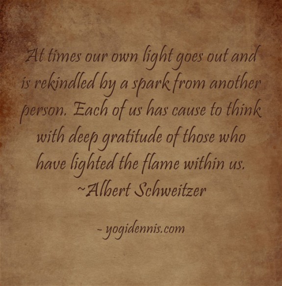 At times our own light goes out and is rekindled by a spark from another person. Each of us has cause to think with deep gratitude of those who have lighted the flame within us. ~Albert Schweitzer