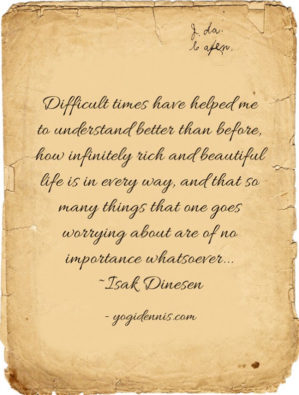 Difficult times have helped me to understand better than before, how infinitely rich and beautiful life is in every way, and that so many things that one goes worrying about are of no importance whatsoever... ~Isak Dinesen