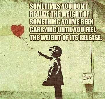 sometimes you don't realize the weight of something you've been carrying  until you feel the weight of its release