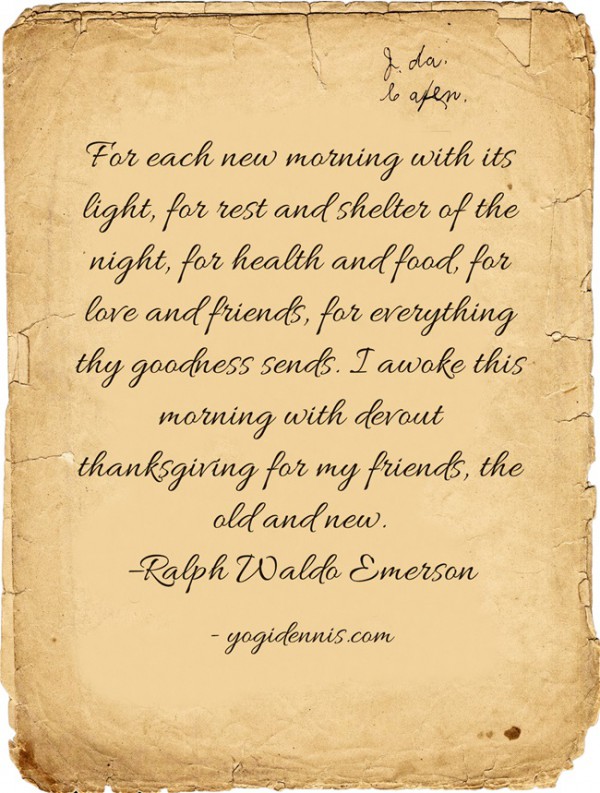 For each new morning with its light, for rest and shelter of the night, for health and food, for love and friends, for everything thy goodness sends. I awoke this morning with devout thanksgiving for my friends, the old and new. –Ralph Waldo Emerson